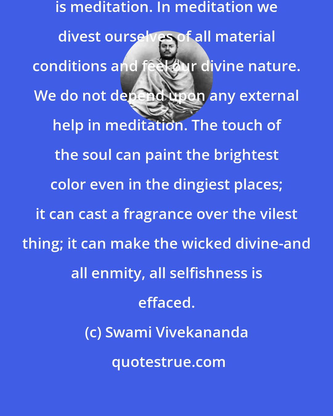 Swami Vivekananda: The greatest help to spiritual life is meditation. In meditation we divest ourselves of all material conditions and feel our divine nature. We do not depend upon any external help in meditation. The touch of the soul can paint the brightest color even in the dingiest places; it can cast a fragrance over the vilest thing; it can make the wicked divine-and all enmity, all selfishness is effaced.