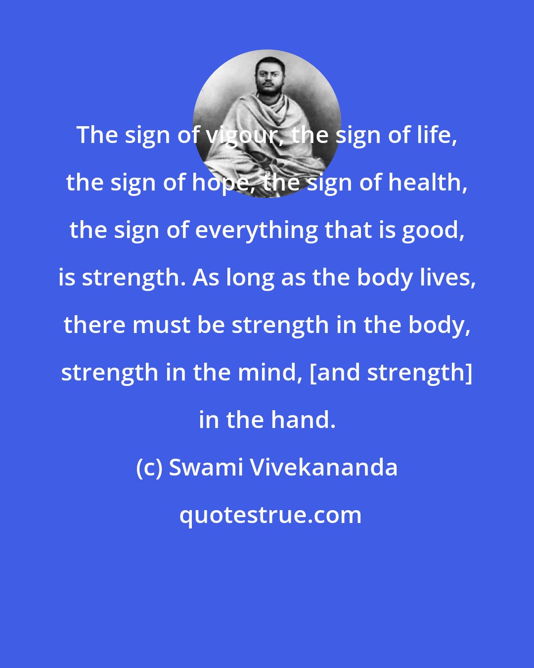 Swami Vivekananda: The sign of vigour, the sign of life, the sign of hope, the sign of health, the sign of everything that is good, is strength. As long as the body lives, there must be strength in the body, strength in the mind, [and strength] in the hand.