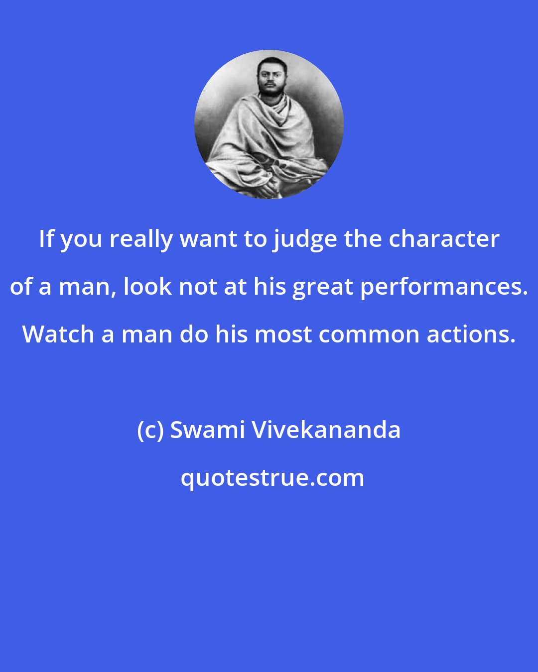 Swami Vivekananda: If you really want to judge the character of a man, look not at his great performances. Watch a man do his most common actions.