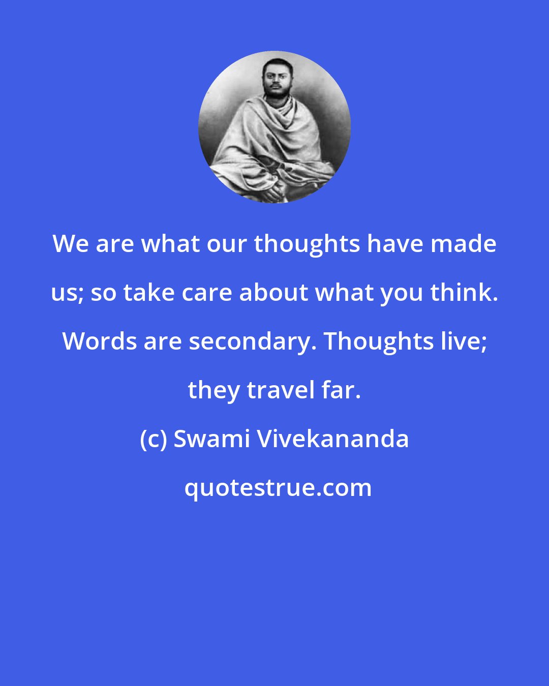 Swami Vivekananda: We are what our thoughts have made us; so take care about what you think. Words are secondary. Thoughts live; they travel far.