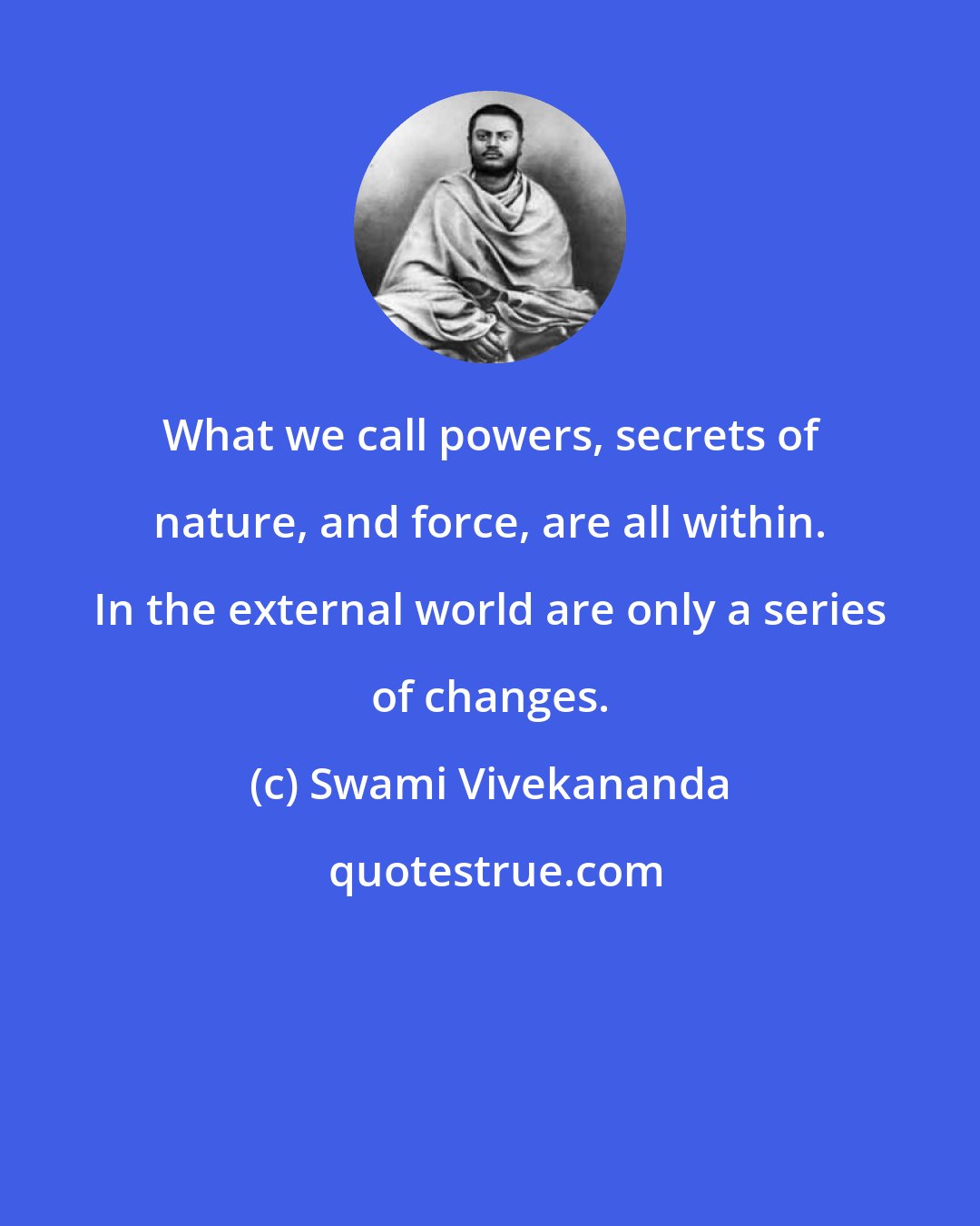 Swami Vivekananda: What we call powers, secrets of nature, and force, are all within. In the external world are only a series of changes.