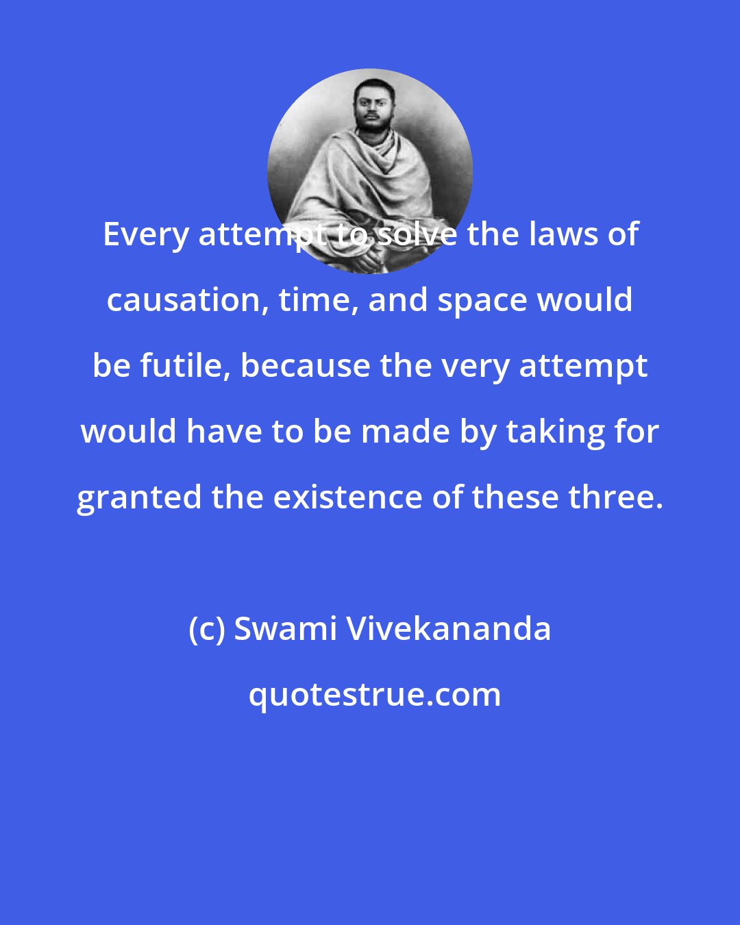 Swami Vivekananda: Every attempt to solve the laws of causation, time, and space would be futile, because the very attempt would have to be made by taking for granted the existence of these three.