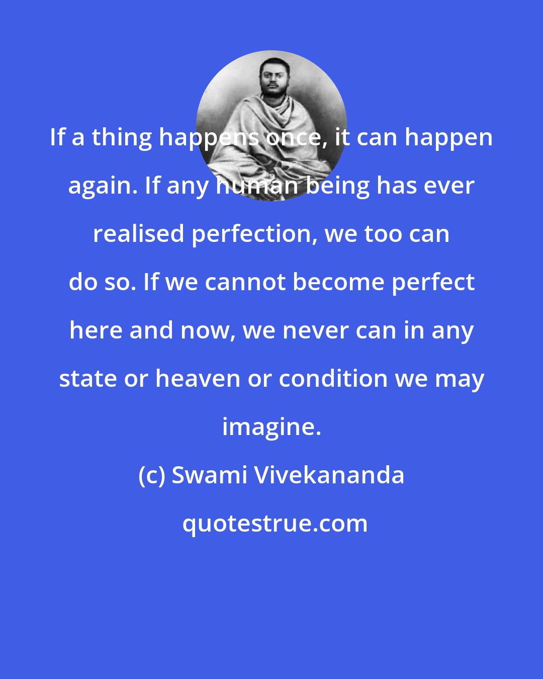 Swami Vivekananda: If a thing happens once, it can happen again. If any human being has ever realised perfection, we too can do so. If we cannot become perfect here and now, we never can in any state or heaven or condition we may imagine.