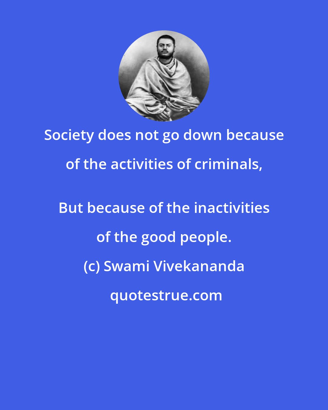 Swami Vivekananda: Society does not go down because of the activities of criminals, 
 But because of the inactivities of the good people.