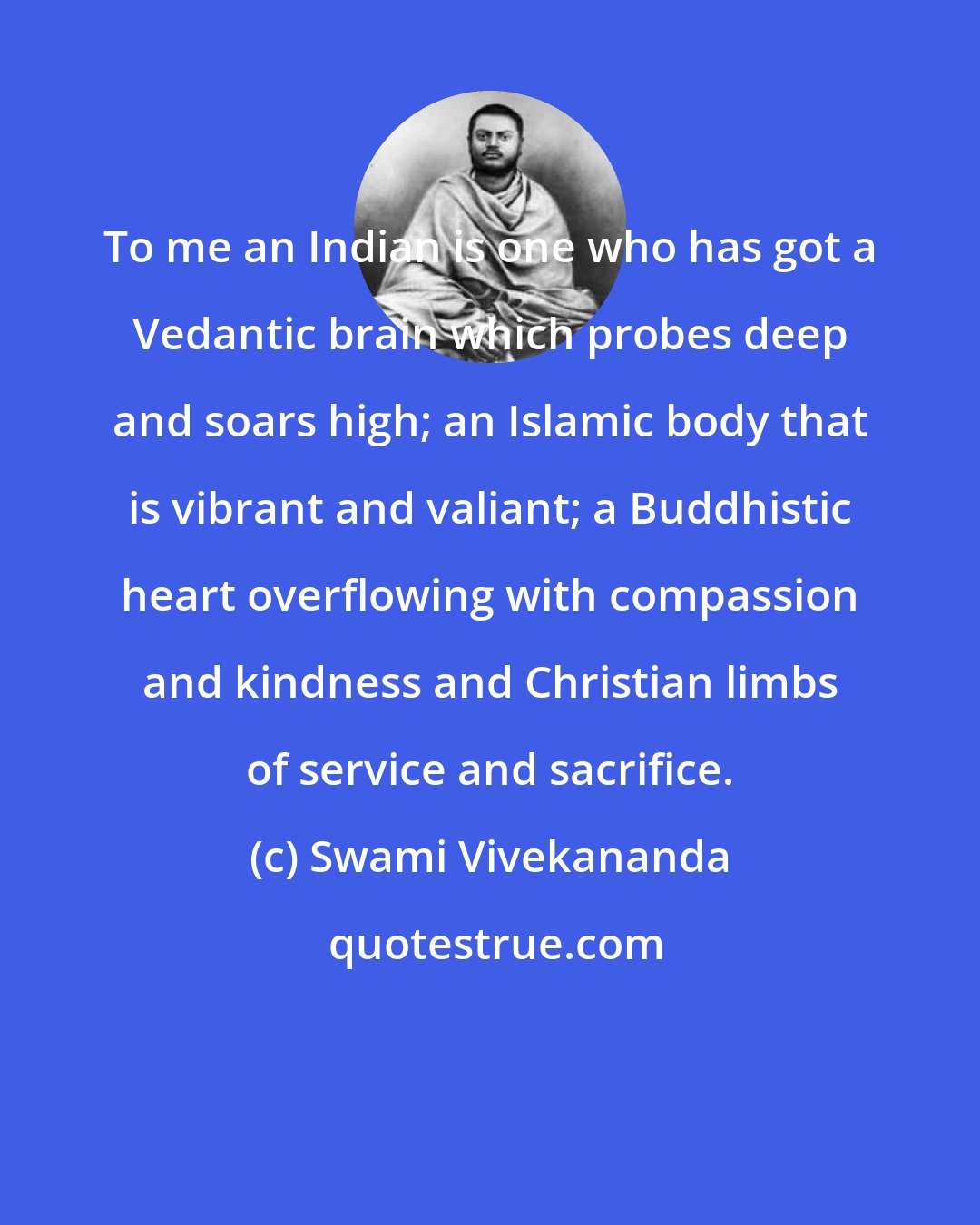 Swami Vivekananda: To me an Indian is one who has got a Vedantic brain which probes deep and soars high; an Islamic body that is vibrant and valiant; a Buddhistic heart overflowing with compassion and kindness and Christian limbs of service and sacrifice.