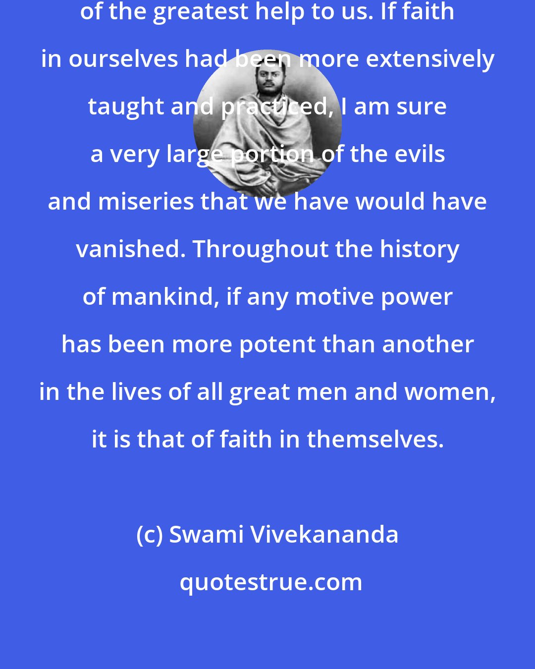 Swami Vivekananda: The ideal of faith in ourselves is of the greatest help to us. If faith in ourselves had been more extensively taught and practiced, I am sure a very large portion of the evils and miseries that we have would have vanished. Throughout the history of mankind, if any motive power has been more potent than another in the lives of all great men and women, it is that of faith in themselves.