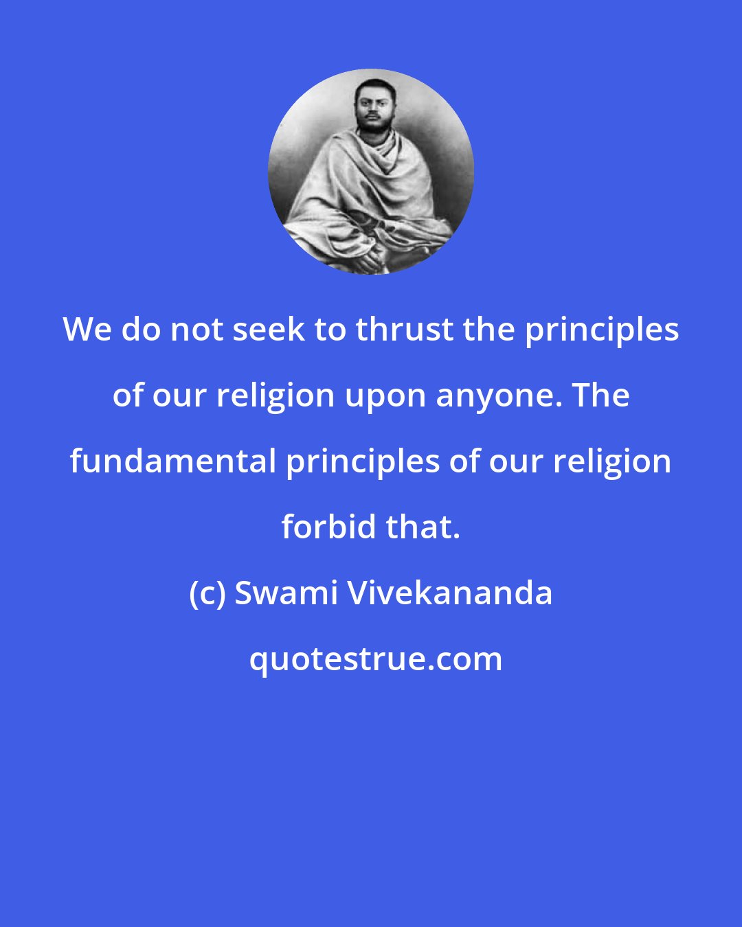 Swami Vivekananda: We do not seek to thrust the principles of our religion upon anyone. The fundamental principles of our religion forbid that.