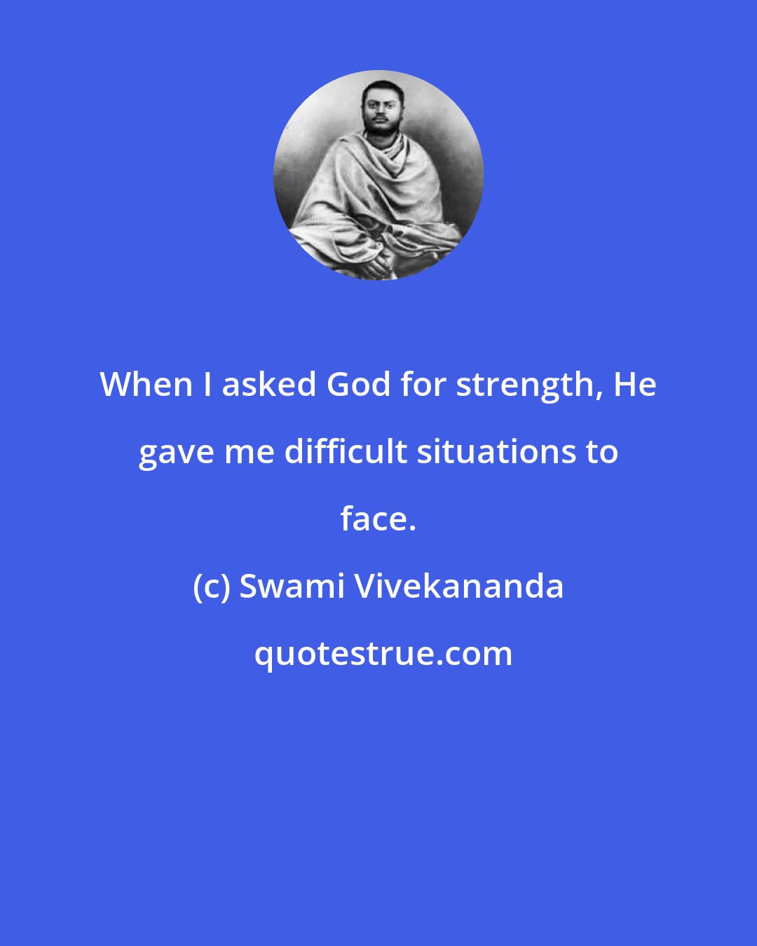 Swami Vivekananda: When I asked God for strength, He gave me difficult situations to face.