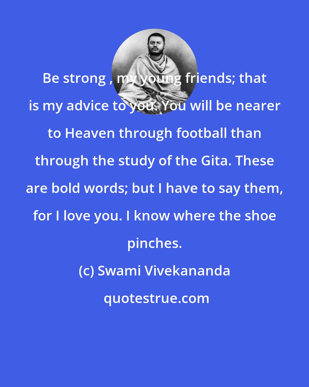 Swami Vivekananda: Be strong , my young friends; that is my advice to you. You will be nearer to Heaven through football than through the study of the Gita. These are bold words; but I have to say them, for I love you. I know where the shoe pinches.