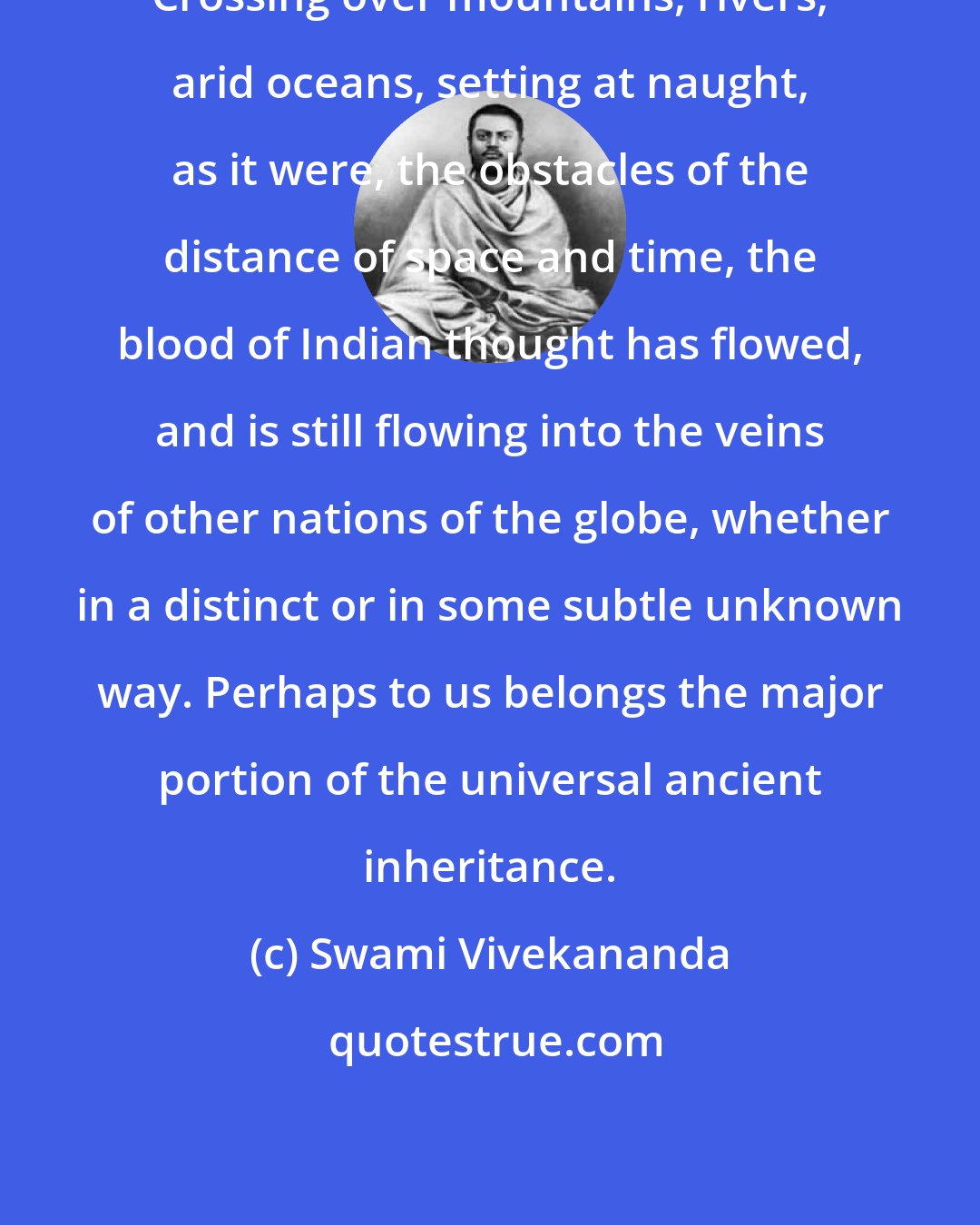 Swami Vivekananda: Crossing over mountains, rivers, arid oceans, setting at naught, as it were, the obstacles of the distance of space and time, the blood of Indian thought has flowed, and is still flowing into the veins of other nations of the globe, whether in a distinct or in some subtle unknown way. Perhaps to us belongs the major portion of the universal ancient inheritance.