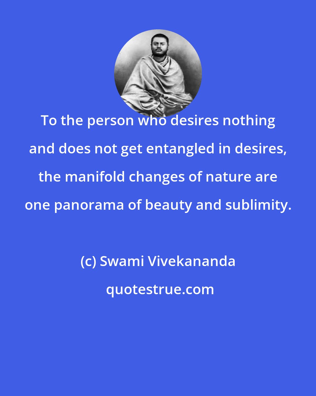 Swami Vivekananda: To the person who desires nothing and does not get entangled in desires, the manifold changes of nature are one panorama of beauty and sublimity.