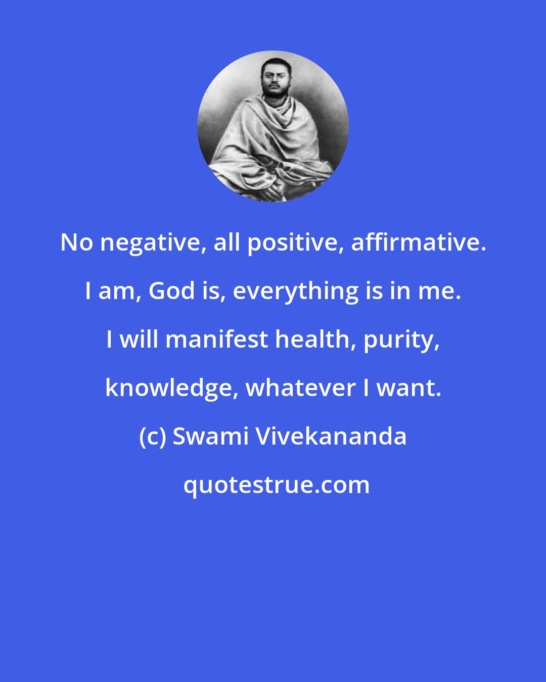 Swami Vivekananda: No negative, all positive, affirmative. I am, God is, everything is in me. I will manifest health, purity, knowledge, whatever I want.