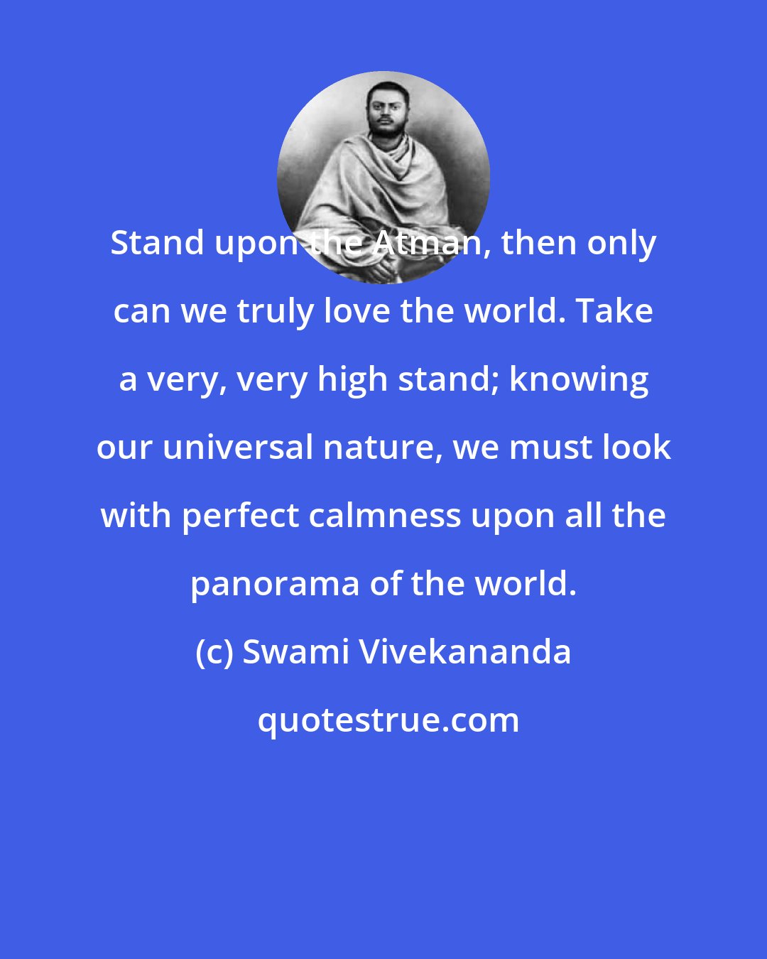 Swami Vivekananda: Stand upon the Atman, then only can we truly love the world. Take a very, very high stand; knowing our universal nature, we must look with perfect calmness upon all the panorama of the world.