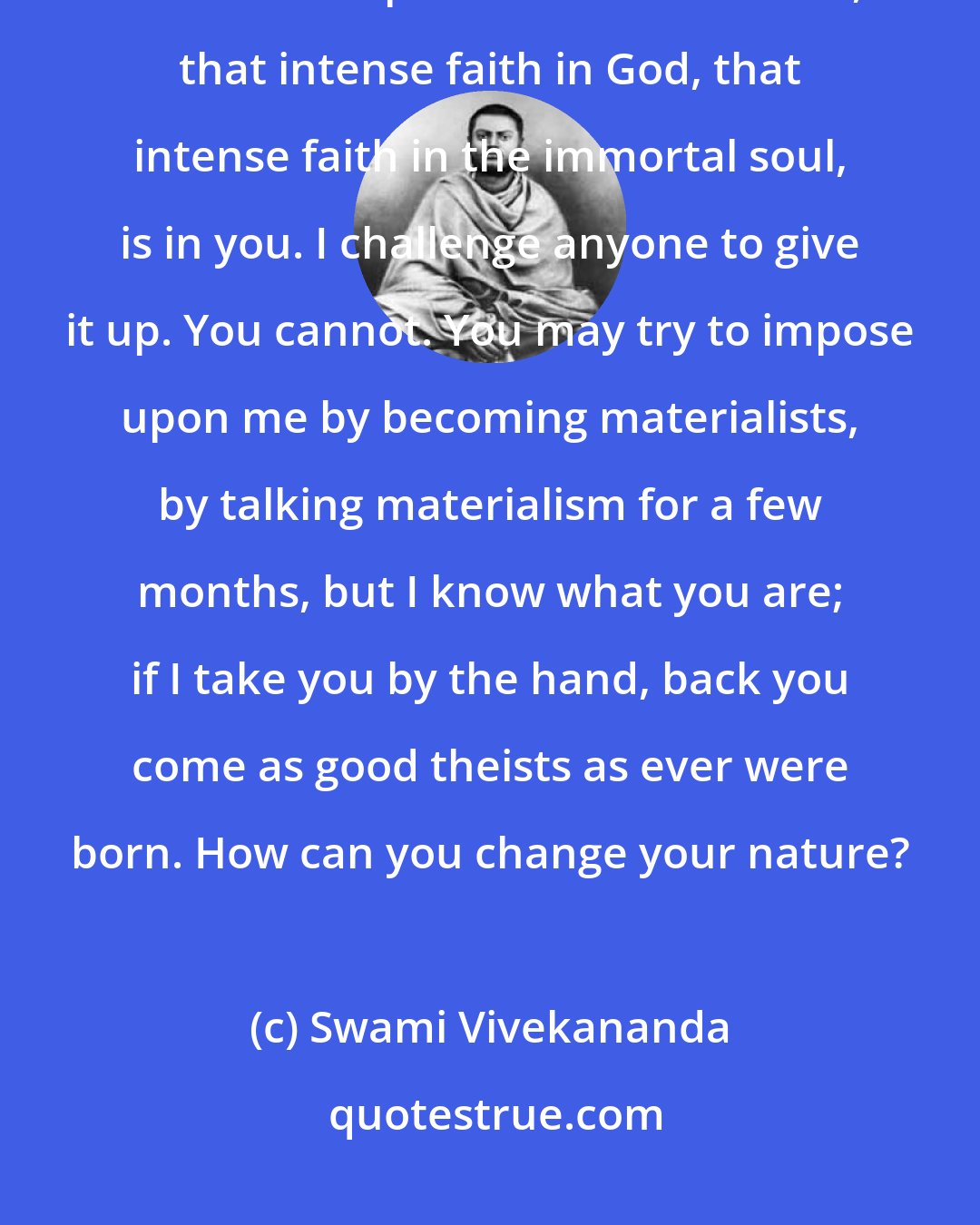 Swami Vivekananda: That intense faith in another world, that intense hatred for this world, that intense power of renunciation, that intense faith in God, that intense faith in the immortal soul, is in you. I challenge anyone to give it up. You cannot. You may try to impose upon me by becoming materialists, by talking materialism for a few months, but I know what you are; if I take you by the hand, back you come as good theists as ever were born. How can you change your nature?