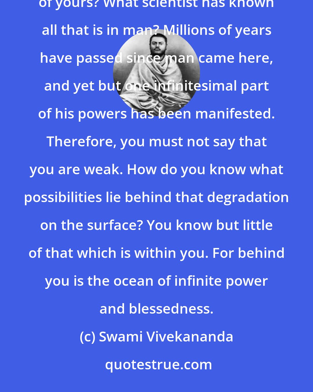 Swami Vivekananda: Do you know how much energy, how many powers, how many forces, are still lurking behind that frame of yours? What scientist has known all that is in man? Millions of years have passed since man came here, and yet but one infinitesimal part of his powers has been manifested. Therefore, you must not say that you are weak. How do you know what possibilities lie behind that degradation on the surface? You know but little of that which is within you. For behind you is the ocean of infinite power and blessedness.