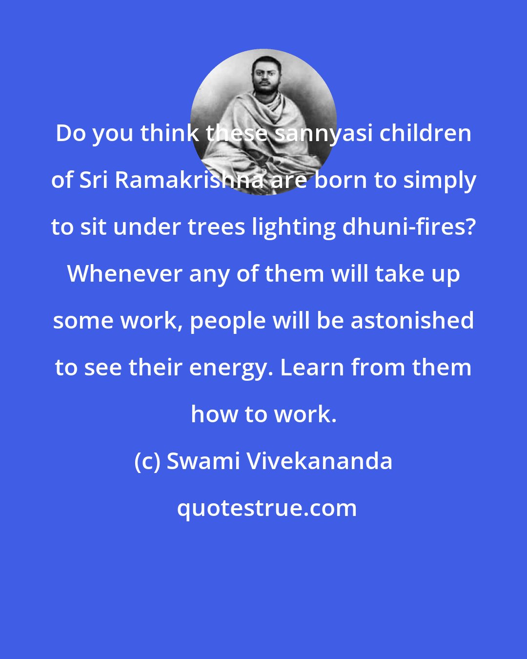 Swami Vivekananda: Do you think these sannyasi children of Sri Ramakrishna are born to simply to sit under trees lighting dhuni-fires? Whenever any of them will take up some work, people will be astonished to see their energy. Learn from them how to work.