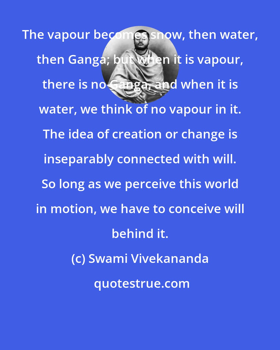 Swami Vivekananda: The vapour becomes snow, then water, then Ganga; but when it is vapour, there is no Ganga, and when it is water, we think of no vapour in it. The idea of creation or change is inseparably connected with will. So long as we perceive this world in motion, we have to conceive will behind it.