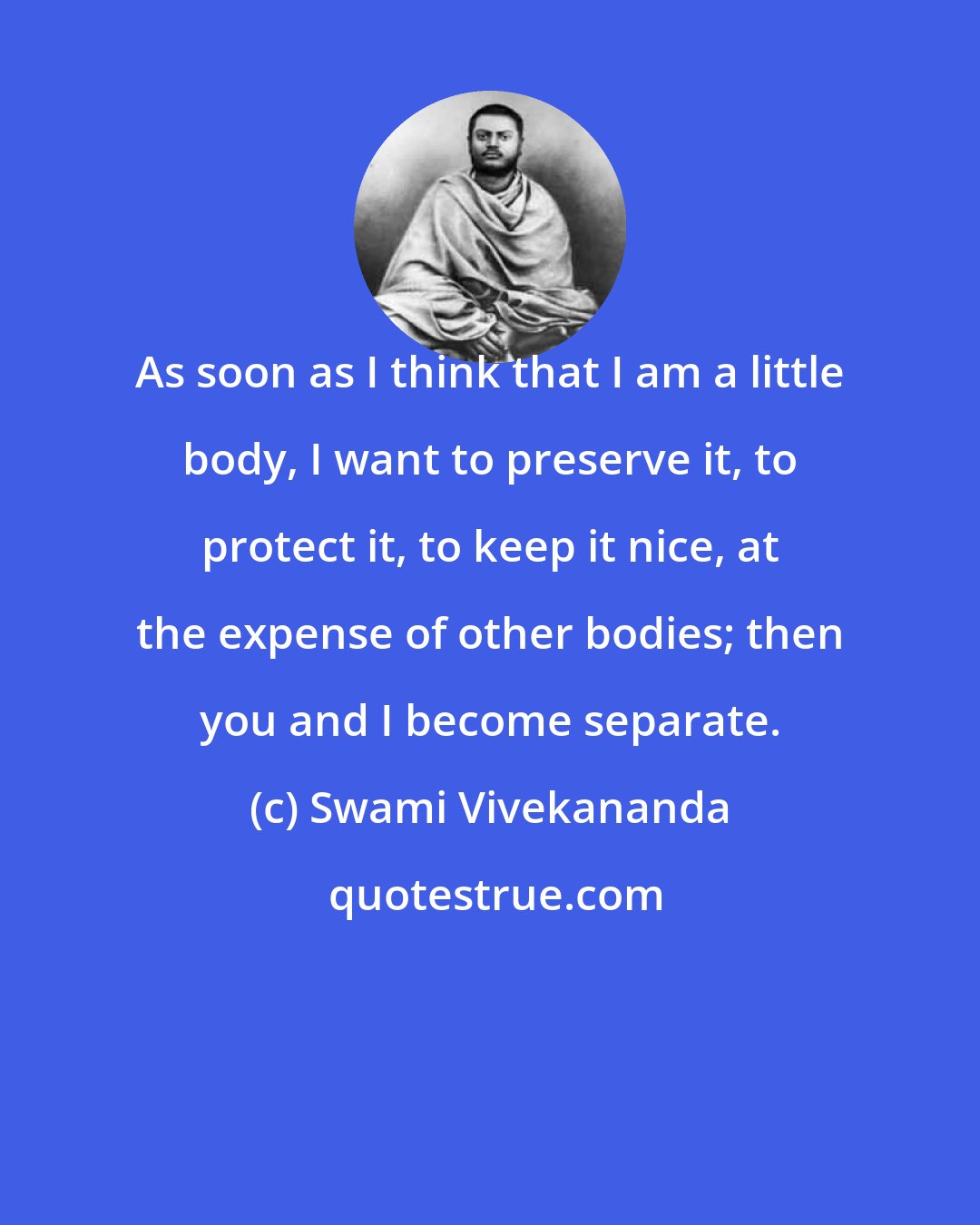 Swami Vivekananda: As soon as I think that I am a little body, I want to preserve it, to protect it, to keep it nice, at the expense of other bodies; then you and I become separate.