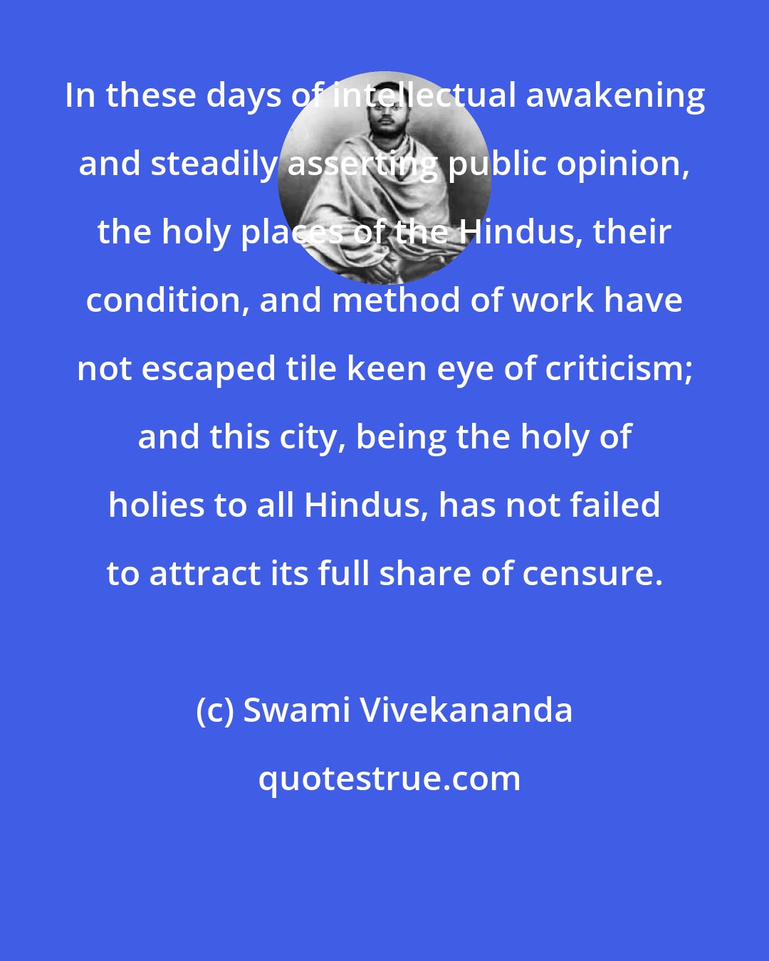 Swami Vivekananda: In these days of intellectual awakening and steadily asserting public opinion, the holy places of the Hindus, their condition, and method of work have not escaped tile keen eye of criticism; and this city, being the holy of holies to all Hindus, has not failed to attract its full share of censure.