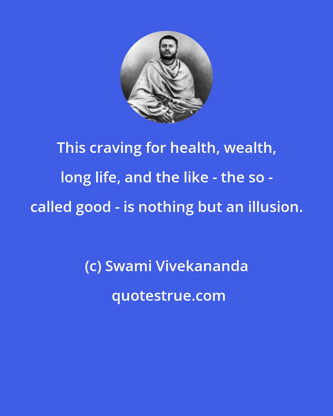 Swami Vivekananda: This craving for health, wealth, long life, and the like - the so - called good - is nothing but an illusion.