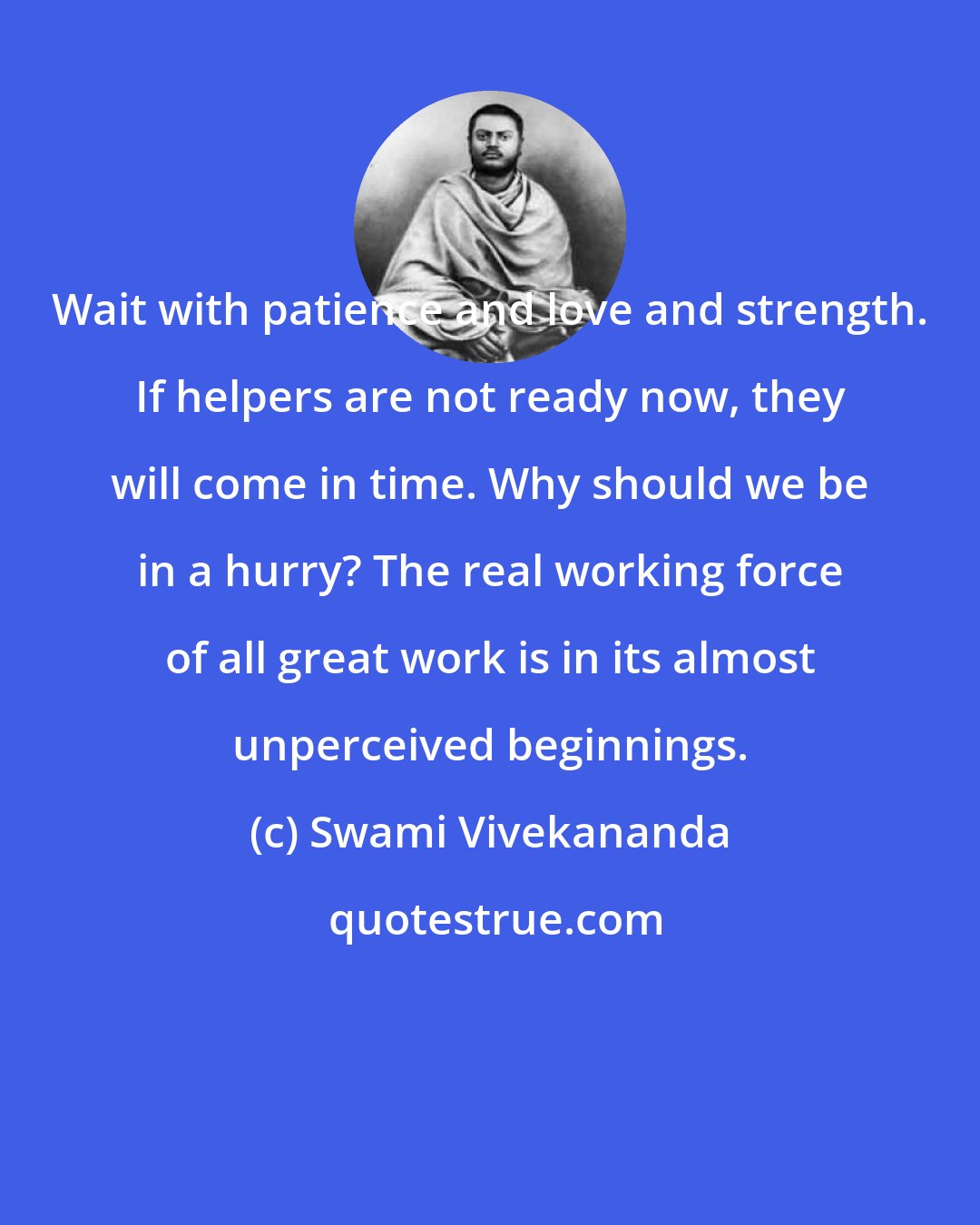 Swami Vivekananda: Wait with patience and love and strength. If helpers are not ready now, they will come in time. Why should we be in a hurry? The real working force of all great work is in its almost unperceived beginnings.