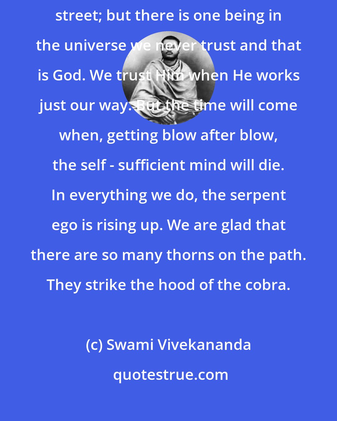 Swami Vivekananda: We have not faith, we have not patience to see this. We trust the man in the street; but there is one being in the universe we never trust and that is God. We trust Him when He works just our way. But the time will come when, getting blow after blow, the self - sufficient mind will die. In everything we do, the serpent ego is rising up. We are glad that there are so many thorns on the path. They strike the hood of the cobra.