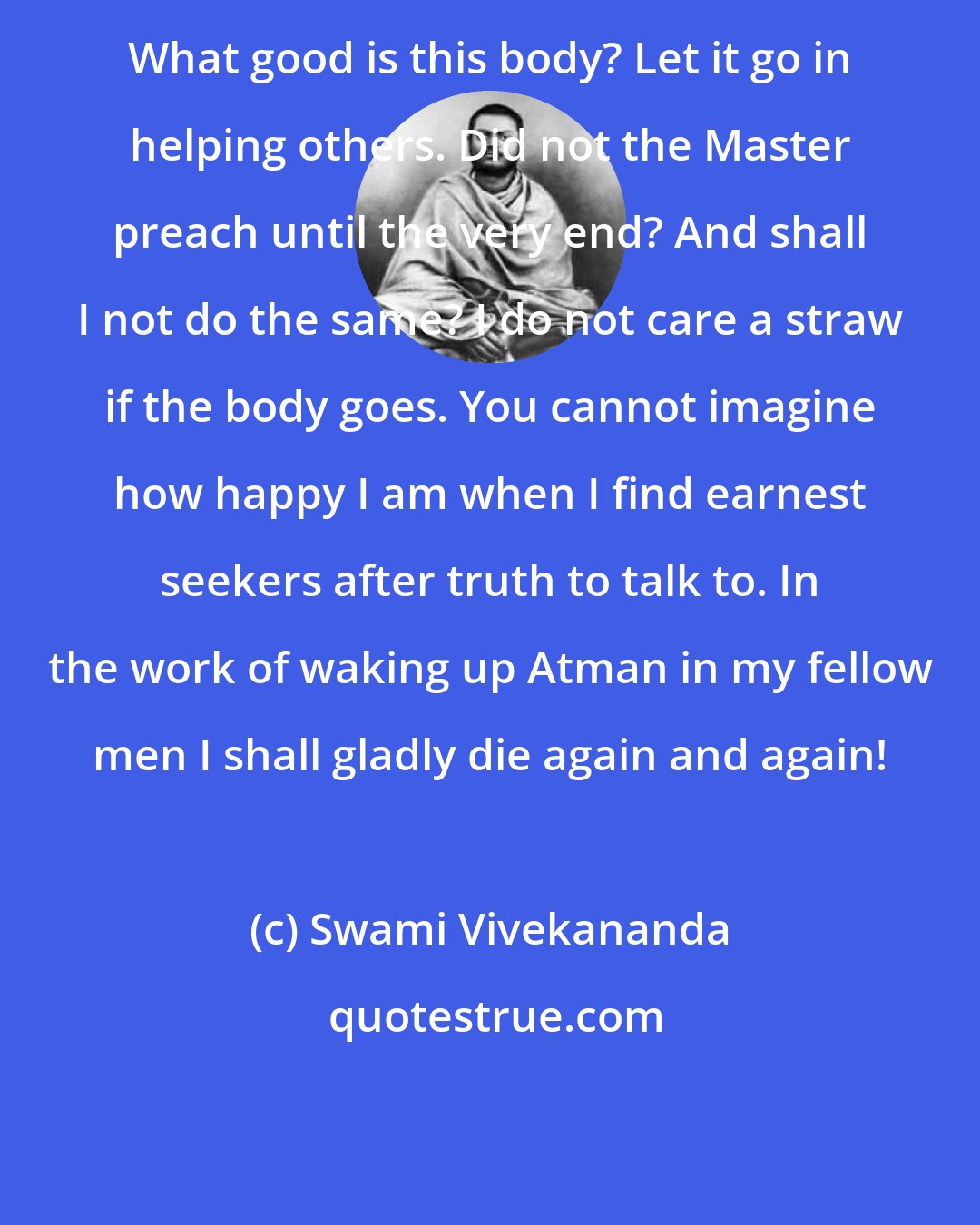 Swami Vivekananda: What good is this body? Let it go in helping others. Did not the Master preach until the very end? And shall I not do the same? I do not care a straw if the body goes. You cannot imagine how happy I am when I find earnest seekers after truth to talk to. In the work of waking up Atman in my fellow men I shall gladly die again and again!