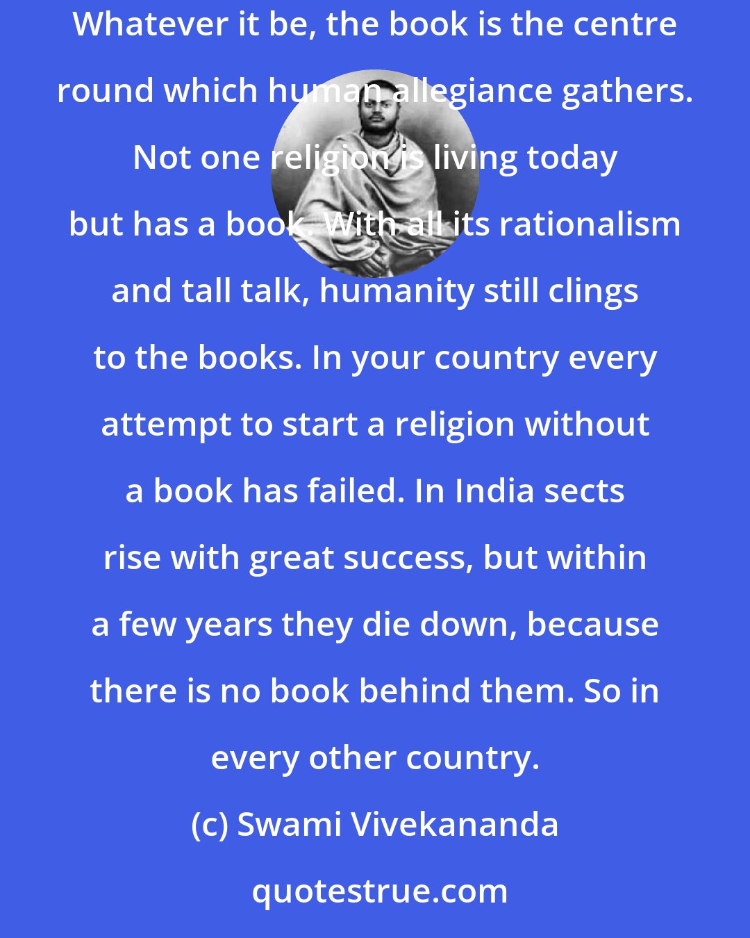 Swami Vivekananda: You all know that certain things are necessary to make a religion. First of all, there is the book. The power of the book is simply marvellous! Whatever it be, the book is the centre round which human allegiance gathers. Not one religion is living today but has a book. With all its rationalism and tall talk, humanity still clings to the books. In your country every attempt to start a religion without a book has failed. In India sects rise with great success, but within a few years they die down, because there is no book behind them. So in every other country.