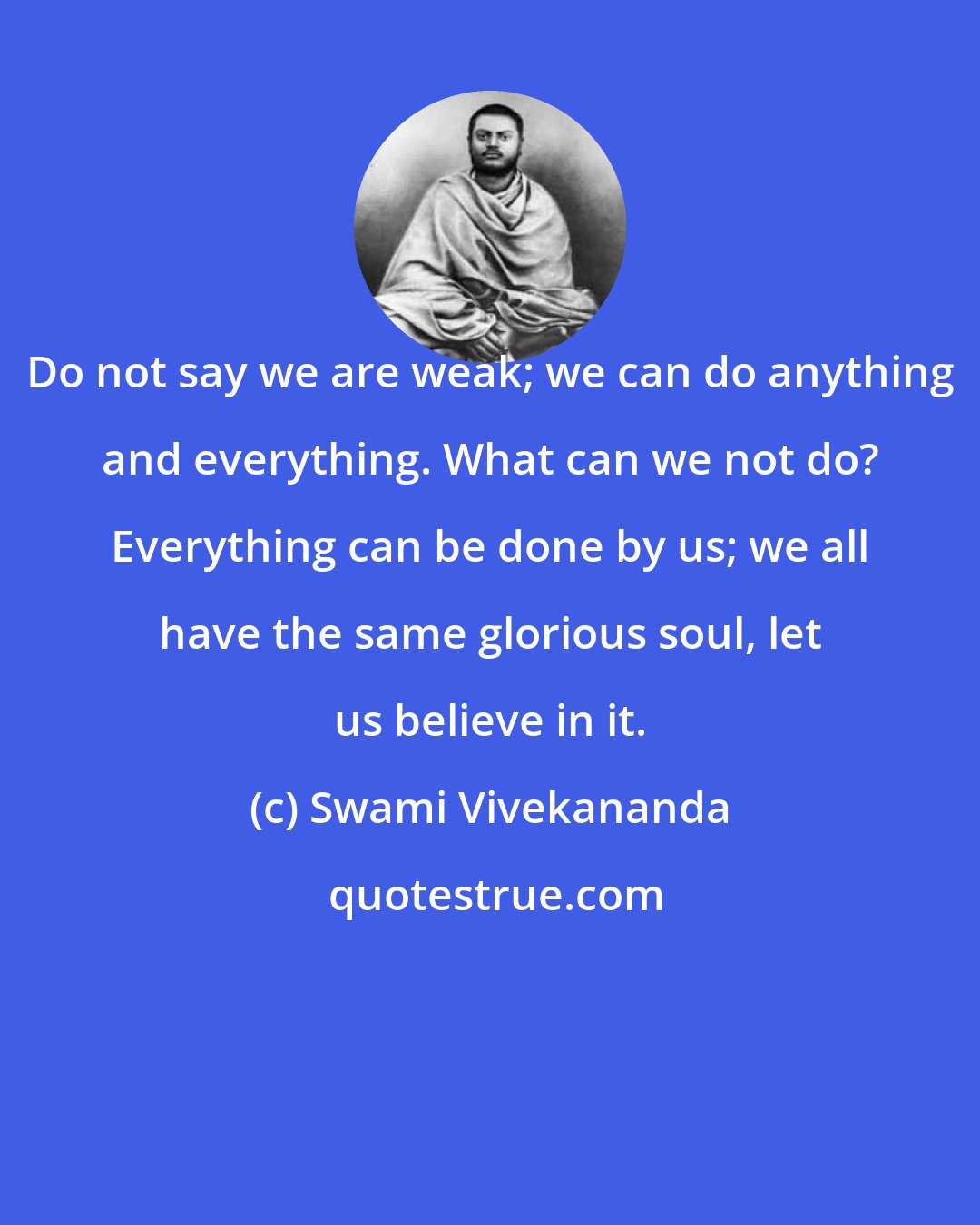 Swami Vivekananda: Do not say we are weak; we can do anything and everything. What can we not do? Everything can be done by us; we all have the same glorious soul, let us believe in it.