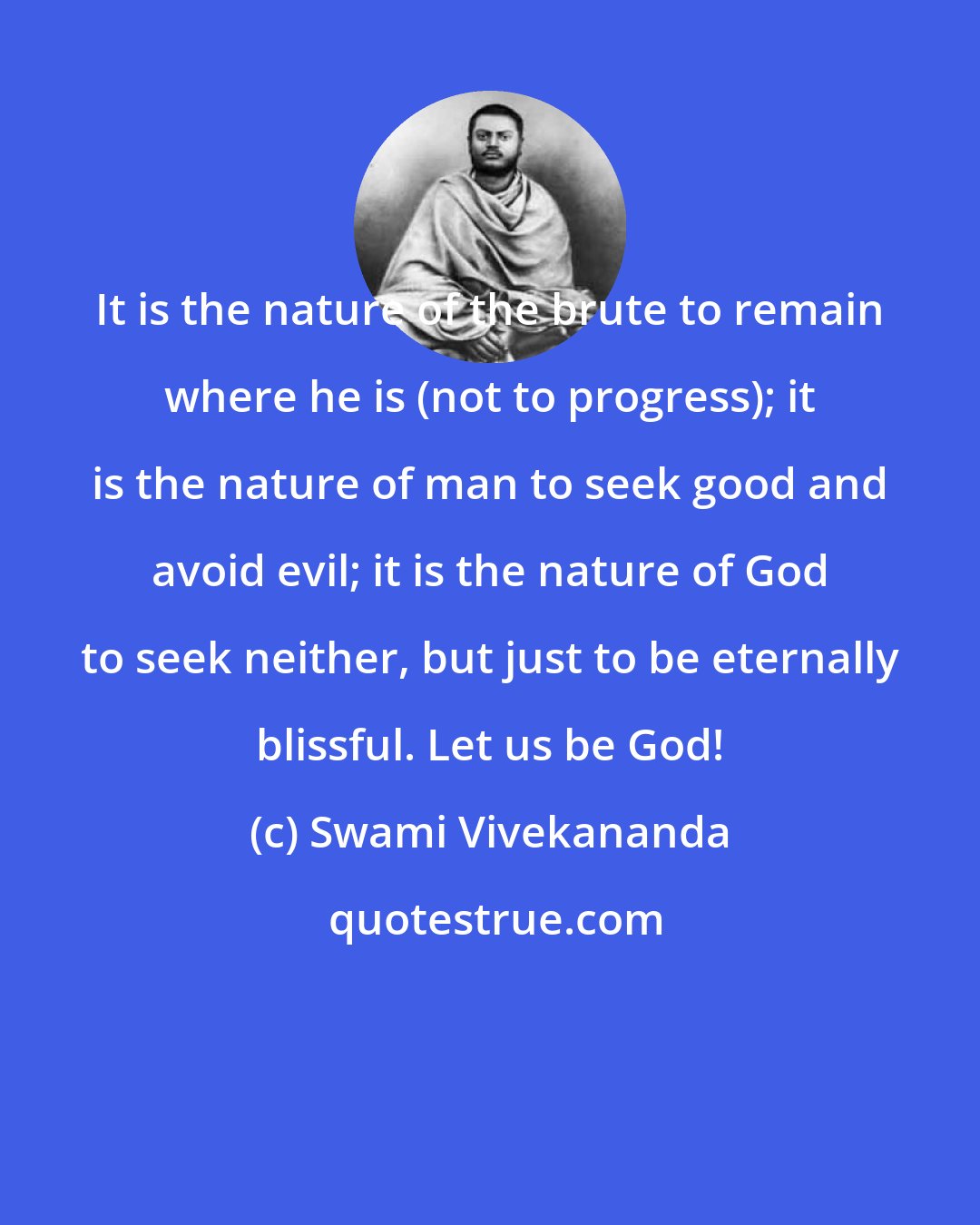 Swami Vivekananda: It is the nature of the brute to remain where he is (not to progress); it is the nature of man to seek good and avoid evil; it is the nature of God to seek neither, but just to be eternally blissful. Let us be God!