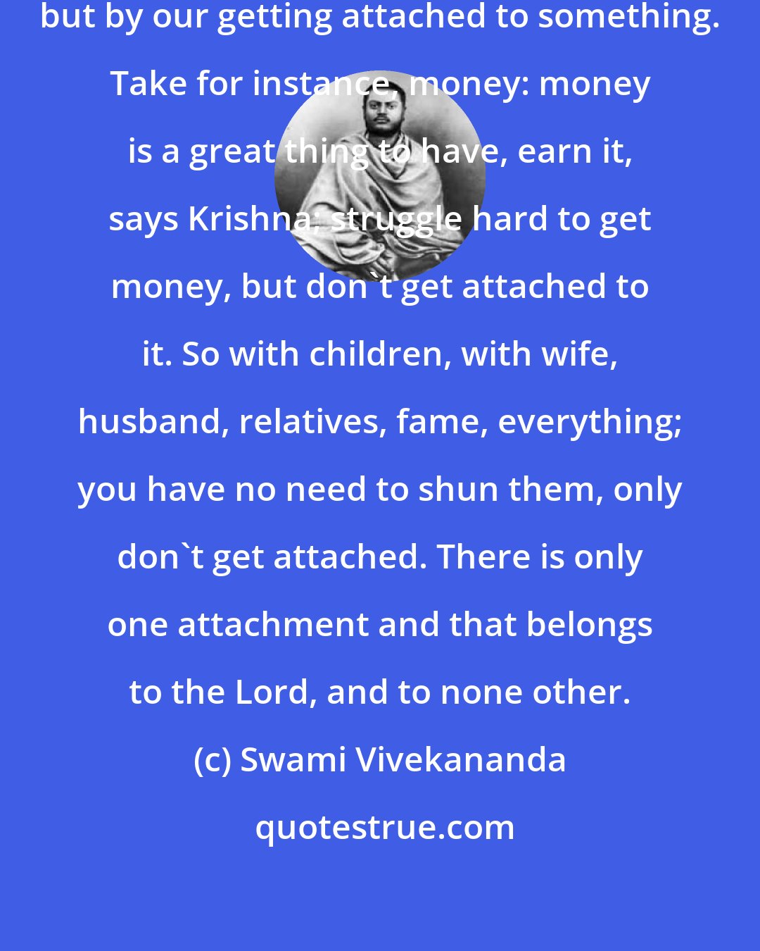 Swami Vivekananda: Our misery comes, not from work, but by our getting attached to something. Take for instance, money: money is a great thing to have, earn it, says Krishna; struggle hard to get money, but don't get attached to it. So with children, with wife, husband, relatives, fame, everything; you have no need to shun them, only don't get attached. There is only one attachment and that belongs to the Lord, and to none other.