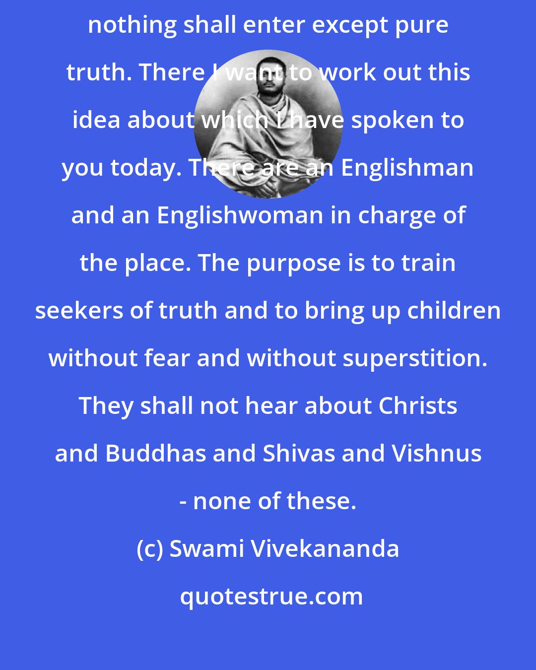 Swami Vivekananda: But on the heights of the Himalayas I have a place where I am determined nothing shall enter except pure truth. There I want to work out this idea about which I have spoken to you today. There are an Englishman and an Englishwoman in charge of the place. The purpose is to train seekers of truth and to bring up children without fear and without superstition. They shall not hear about Christs and Buddhas and Shivas and Vishnus - none of these.