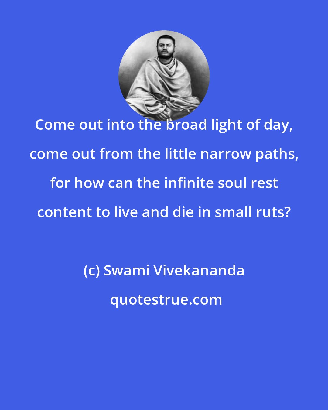 Swami Vivekananda: Come out into the broad light of day, come out from the little narrow paths, for how can the infinite soul rest content to live and die in small ruts?