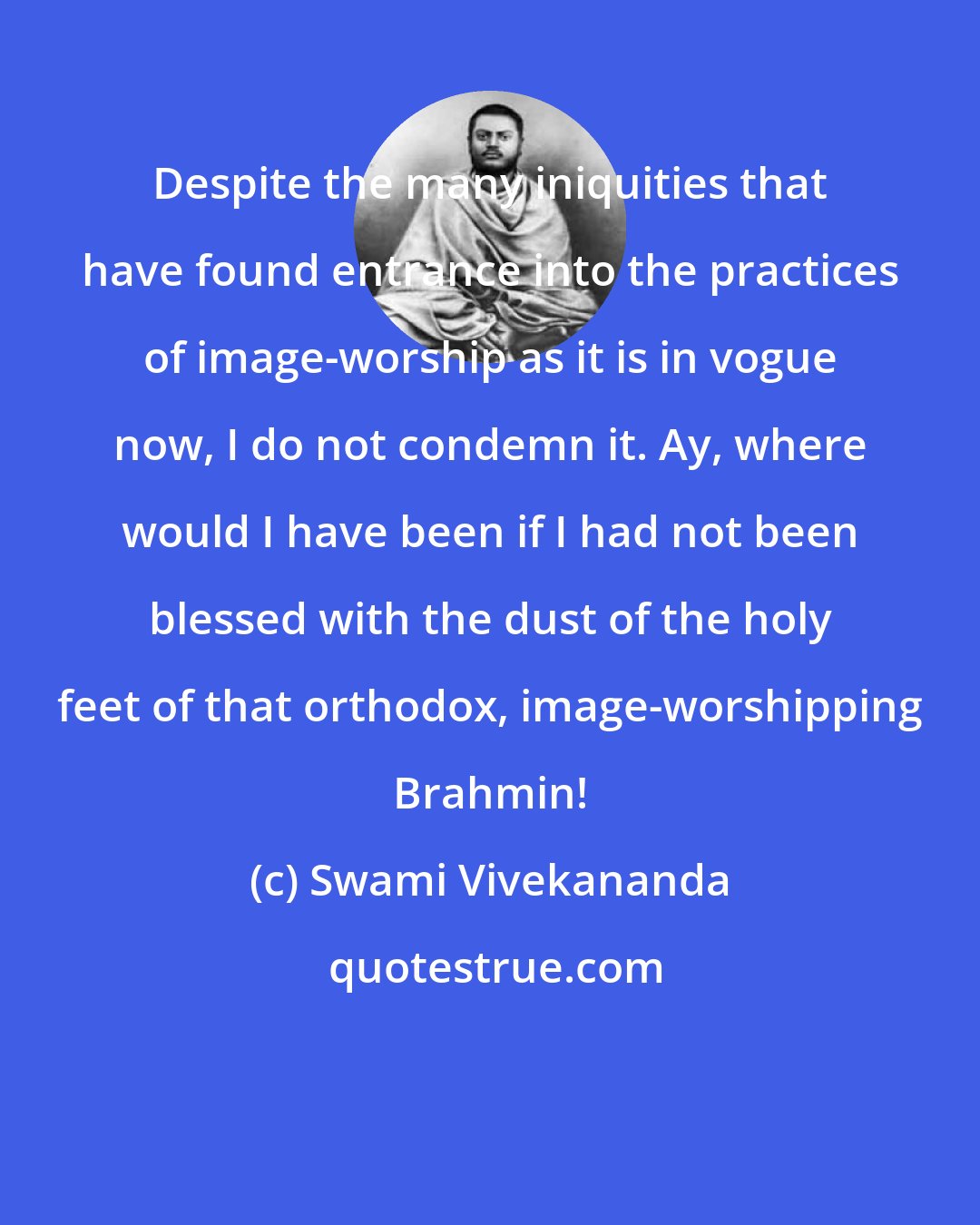 Swami Vivekananda: Despite the many iniquities that have found entrance into the practices of image-worship as it is in vogue now, I do not condemn it. Ay, where would I have been if I had not been blessed with the dust of the holy feet of that orthodox, image-worshipping Brahmin!