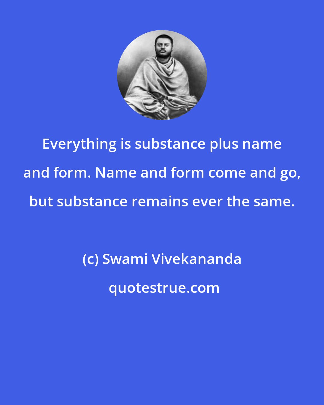 Swami Vivekananda: Everything is substance plus name and form. Name and form come and go, but substance remains ever the same.