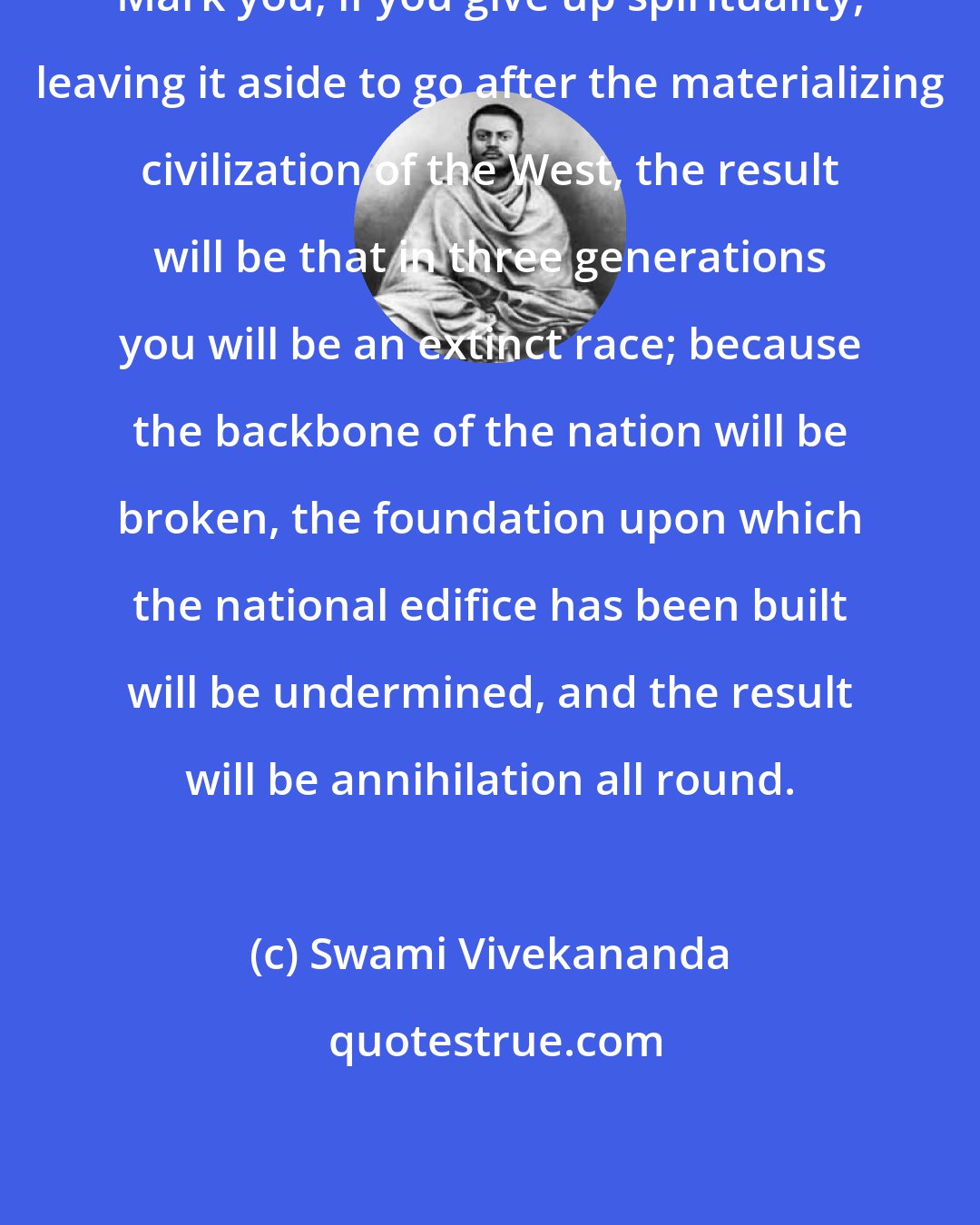 Swami Vivekananda: Mark you, if you give up spirituality, leaving it aside to go after the materializing civilization of the West, the result will be that in three generations you will be an extinct race; because the backbone of the nation will be broken, the foundation upon which the national edifice has been built will be undermined, and the result will be annihilation all round.