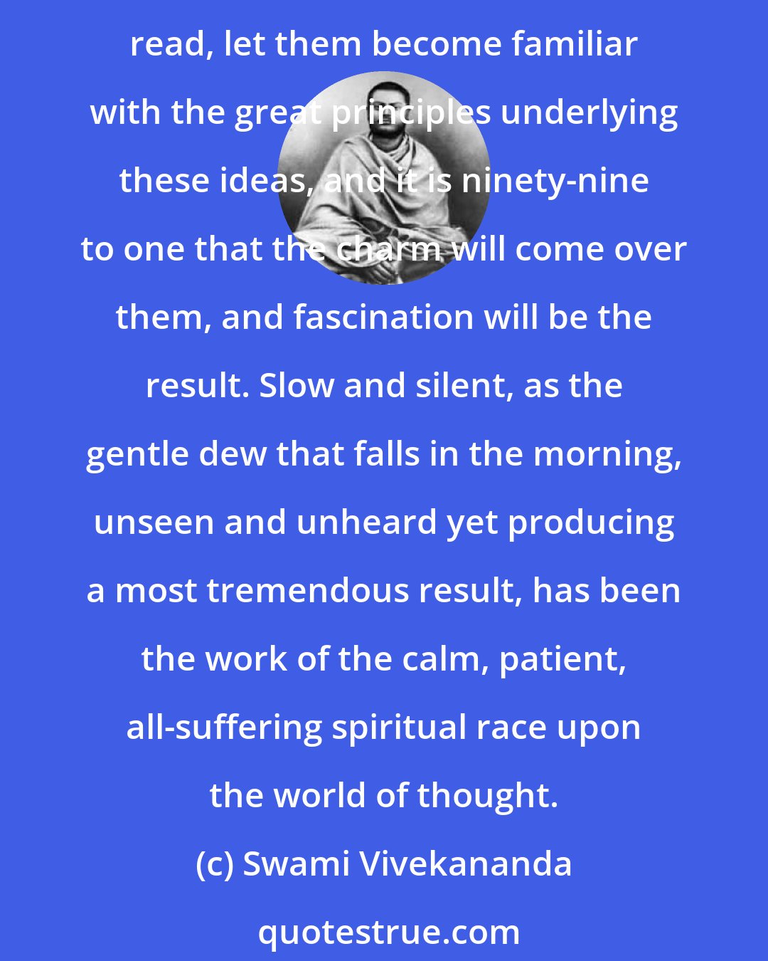 Swami Vivekananda: To many, Indian thought, Indian manners; Indian customs, Indian philosophy, Indian literature are repulsive at the first sight; but let them persevere, let them read, let them become familiar with the great principles underlying these ideas, and it is ninety-nine to one that the charm will come over them, and fascination will be the result. Slow and silent, as the gentle dew that falls in the morning, unseen and unheard yet producing a most tremendous result, has been the work of the calm, patient, all-suffering spiritual race upon the world of thought.