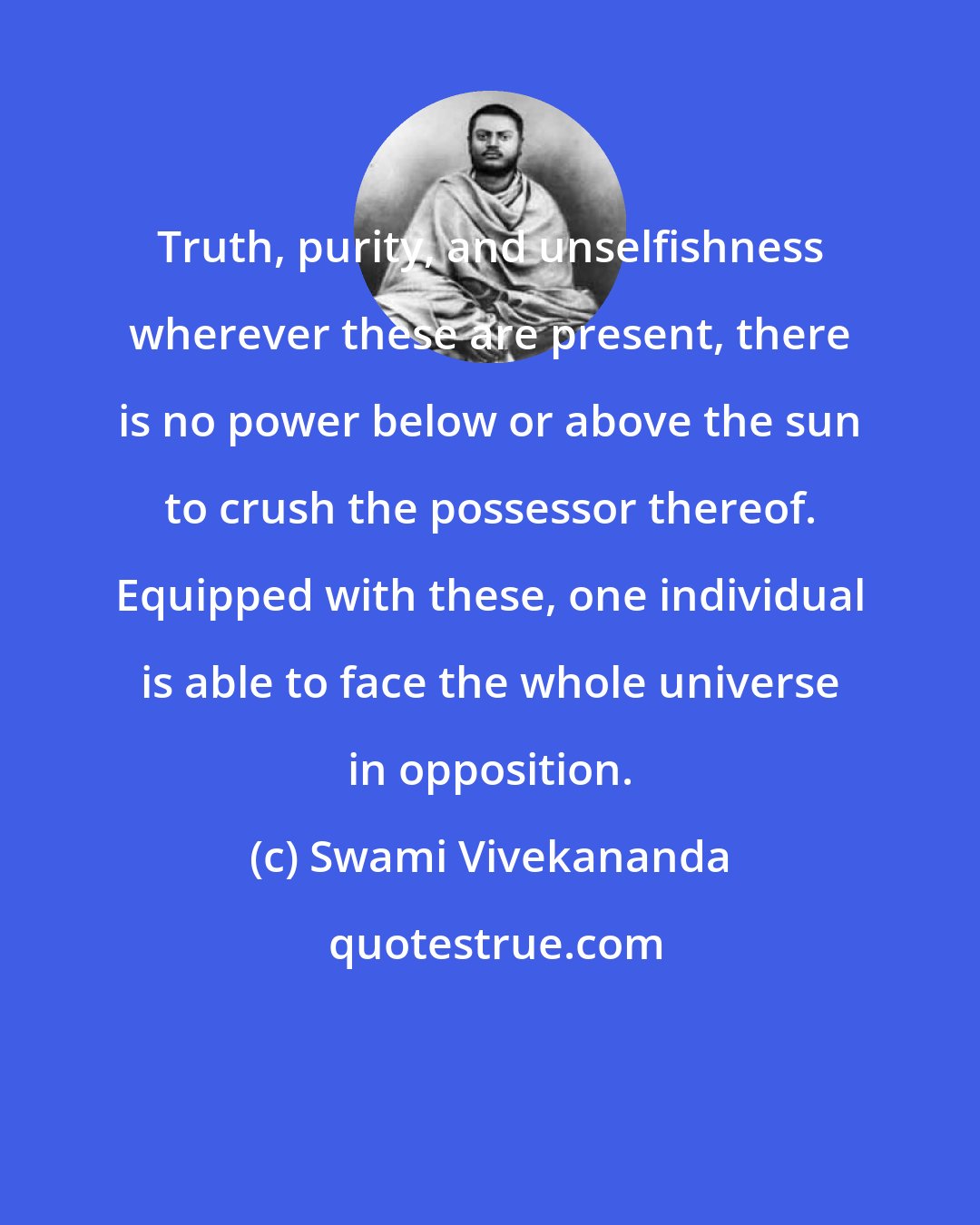 Swami Vivekananda: Truth, purity, and unselfishness wherever these are present, there is no power below or above the sun to crush the possessor thereof. Equipped with these, one individual is able to face the whole universe in opposition.