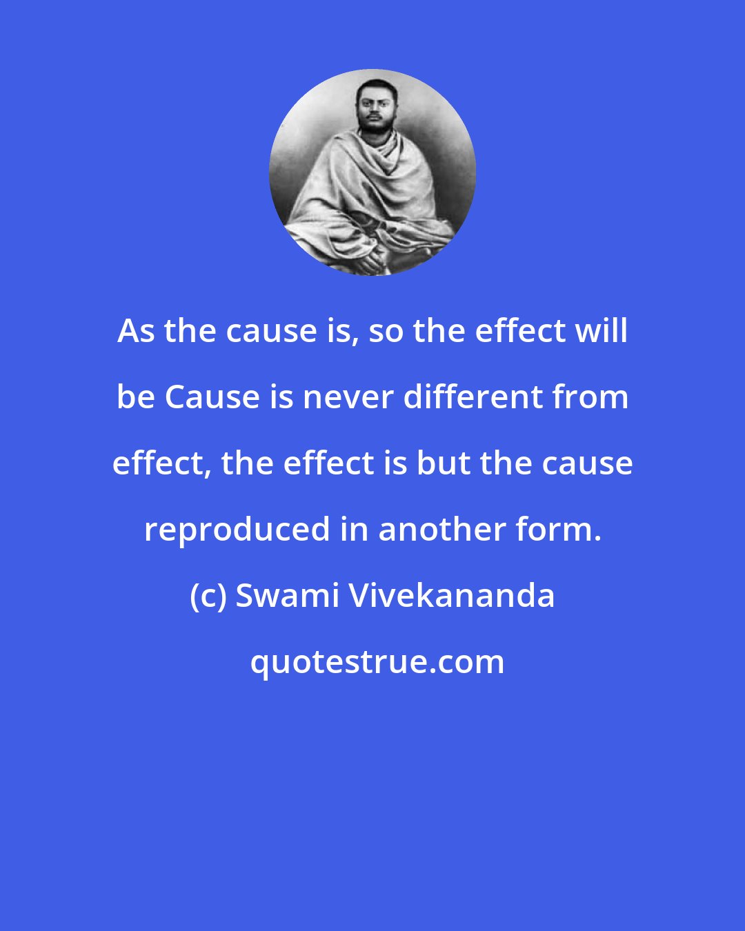 Swami Vivekananda: As the cause is, so the effect will be Cause is never different from effect, the effect is but the cause reproduced in another form.