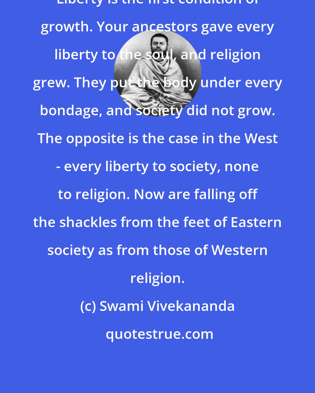 Swami Vivekananda: Liberty is the first condition of growth. Your ancestors gave every liberty to the soul, and religion grew. They put the body under every bondage, and society did not grow. The opposite is the case in the West - every liberty to society, none to religion. Now are falling off the shackles from the feet of Eastern society as from those of Western religion.