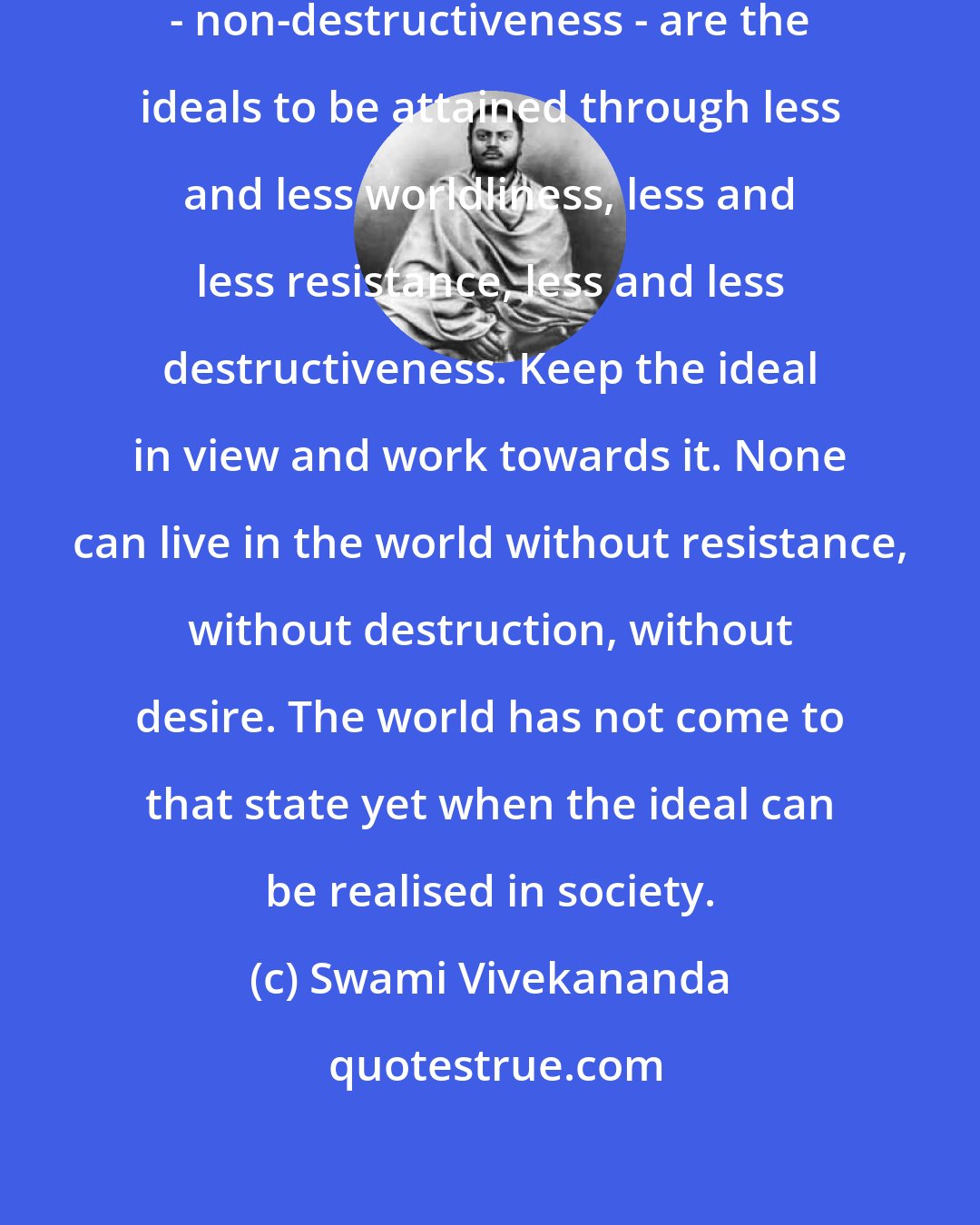 Swami Vivekananda: Renunciation - non-resistance - non-destructiveness - are the ideals to be attained through less and less worldliness, less and less resistance, less and less destructiveness. Keep the ideal in view and work towards it. None can live in the world without resistance, without destruction, without desire. The world has not come to that state yet when the ideal can be realised in society.