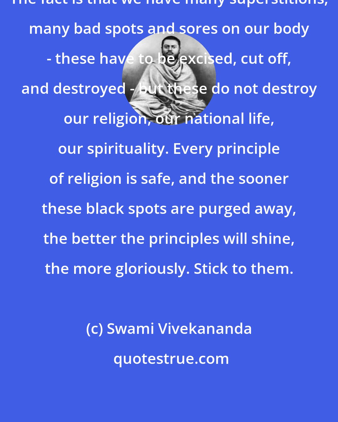 Swami Vivekananda: The fact is that we have many superstitions, many bad spots and sores on our body - these have to be excised, cut off, and destroyed - but these do not destroy our religion, our national life, our spirituality. Every principle of religion is safe, and the sooner these black spots are purged away, the better the principles will shine, the more gloriously. Stick to them.