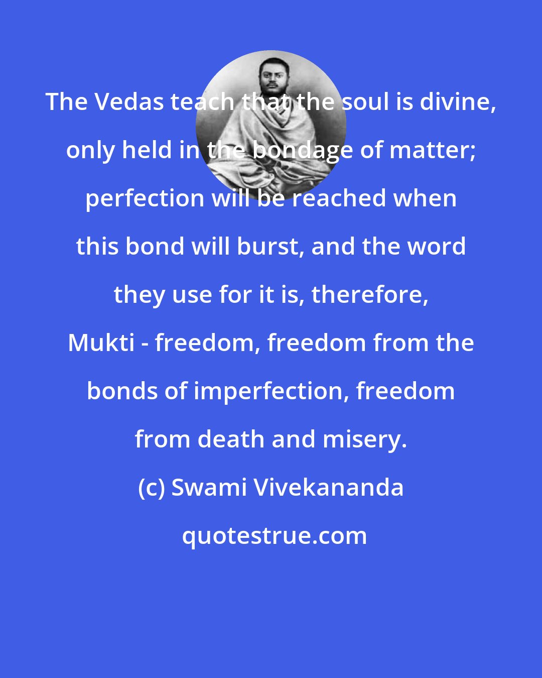 Swami Vivekananda: The Vedas teach that the soul is divine, only held in the bondage of matter; perfection will be reached when this bond will burst, and the word they use for it is, therefore, Mukti - freedom, freedom from the bonds of imperfection, freedom from death and misery.