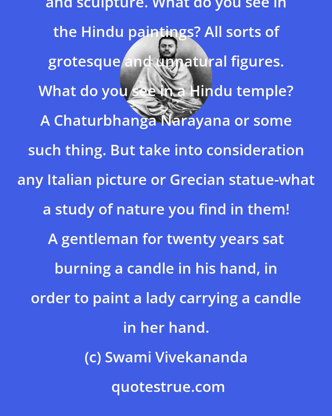 Swami Vivekananda: That the Hindus, absorbed in the ideal, lacked in realistic observation is evident from this. Take painting and sculpture. What do you see in the Hindu paintings? All sorts of grotesque and unnatural figures. What do you see in a Hindu temple? A Chaturbhanga Narayana or some such thing. But take into consideration any Italian picture or Grecian statue-what a study of nature you find in them! A gentleman for twenty years sat burning a candle in his hand, in order to paint a lady carrying a candle in her hand.