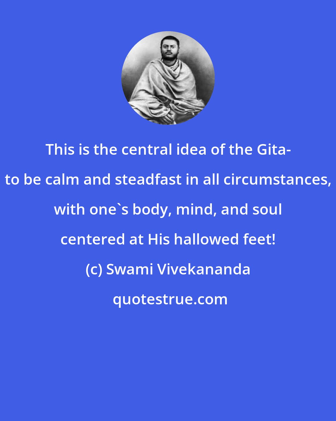 Swami Vivekananda: This is the central idea of the Gita- to be calm and steadfast in all circumstances, with one's body, mind, and soul centered at His hallowed feet!