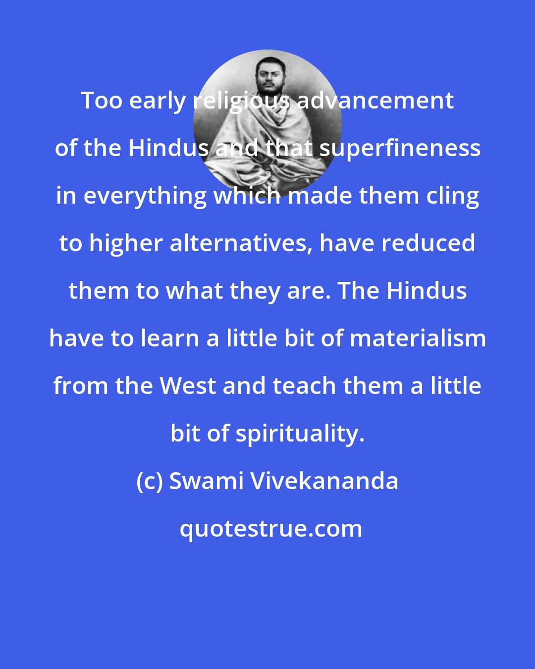 Swami Vivekananda: Too early religious advancement of the Hindus and that superfineness in everything which made them cling to higher alternatives, have reduced them to what they are. The Hindus have to learn a little bit of materialism from the West and teach them a little bit of spirituality.