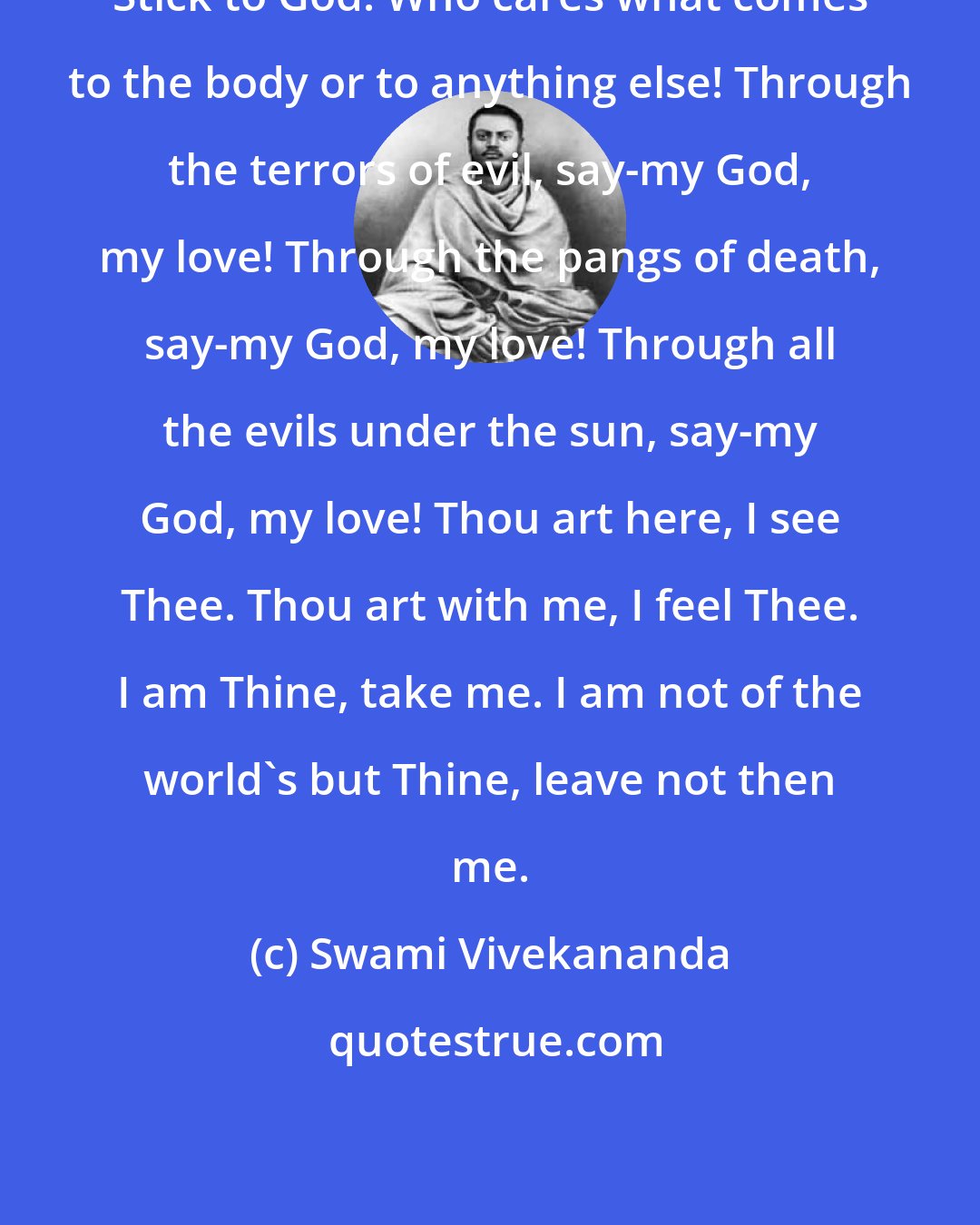 Swami Vivekananda: Stick to God! Who cares what comes to the body or to anything else! Through the terrors of evil, say-my God, my love! Through the pangs of death, say-my God, my love! Through all the evils under the sun, say-my God, my love! Thou art here, I see Thee. Thou art with me, I feel Thee. I am Thine, take me. I am not of the world's but Thine, leave not then me.