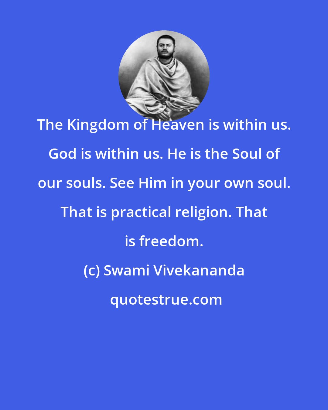 Swami Vivekananda: The Kingdom of Heaven is within us. God is within us. He is the Soul of our souls. See Him in your own soul. That is practical religion. That is freedom.