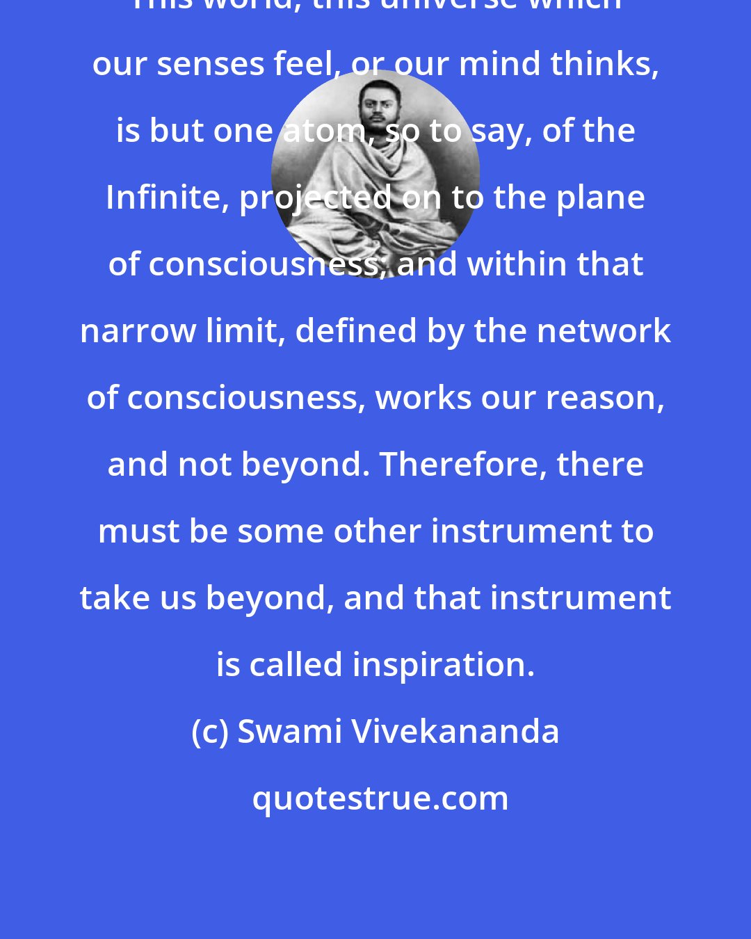 Swami Vivekananda: This world, this universe which our senses feel, or our mind thinks, is but one atom, so to say, of the Infinite, projected on to the plane of consciousness; and within that narrow limit, defined by the network of consciousness, works our reason, and not beyond. Therefore, there must be some other instrument to take us beyond, and that instrument is called inspiration.