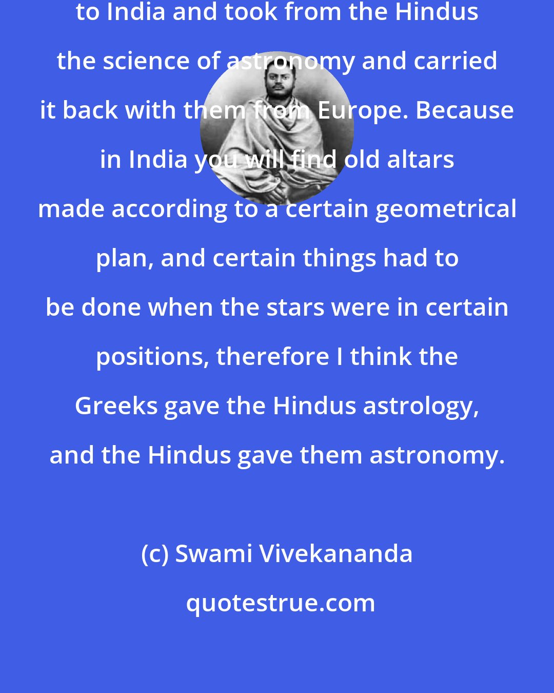 Swami Vivekananda: I think the Greeks first took astrology to India and took from the Hindus the science of astronomy and carried it back with them from Europe. Because in India you will find old altars made according to a certain geometrical plan, and certain things had to be done when the stars were in certain positions, therefore I think the Greeks gave the Hindus astrology, and the Hindus gave them astronomy.